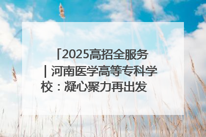 2025高招全服务｜河南医学高等专科学校：凝心聚力再出发 砥砺前行谱新篇