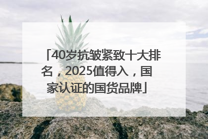40岁抗皱紧致十大排名，2025值得入，国家认证的国货品牌