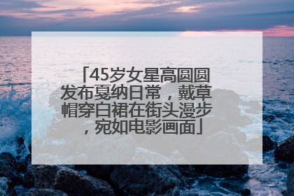 45岁女星高圆圆发布戛纳日常，戴草帽穿白裙在街头漫步，宛如电影画面