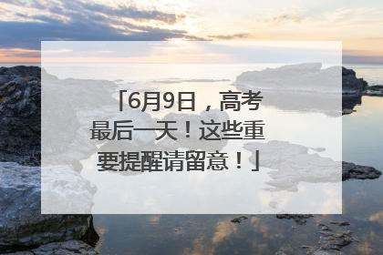 6月9日，高考最后一天！这些重要提醒请留意！